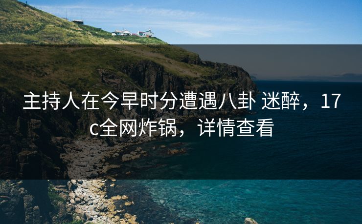 主持人在今早时分遭遇八卦 迷醉,17c全网炸锅,详情查看