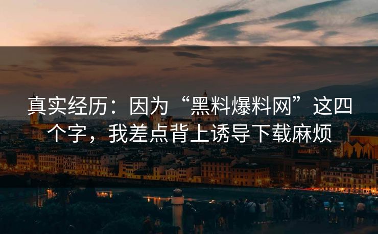 真实经历：因为“黑料爆料网”这四个字，我差点背上诱导下载麻烦