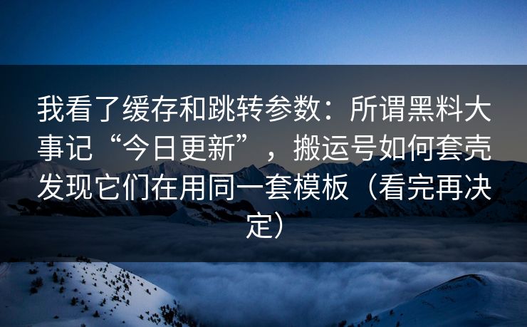 我看了缓存和跳转参数:所谓黑料大事记“今日更新”,搬运号如何套壳发现它们在用同一套模板(看完再决定)