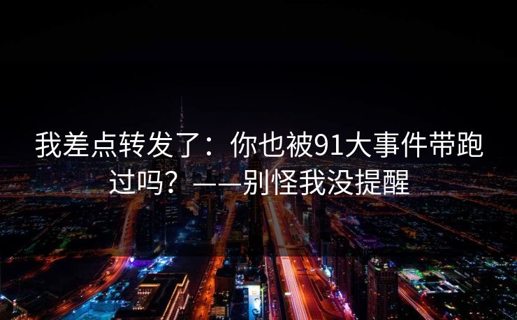 我差点转发了:你也被91大事件带跑过吗?——别怪我没提醒