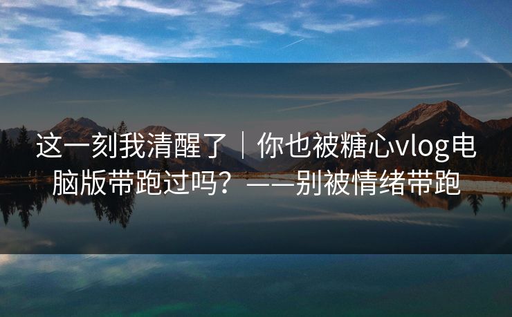 这一刻我清醒了|你也被糖心vlog电脑版带跑过吗?——别被情绪带跑 这一刻我清醒了|你也被糖心vlog电脑版带跑过吗?——别被情绪带跑