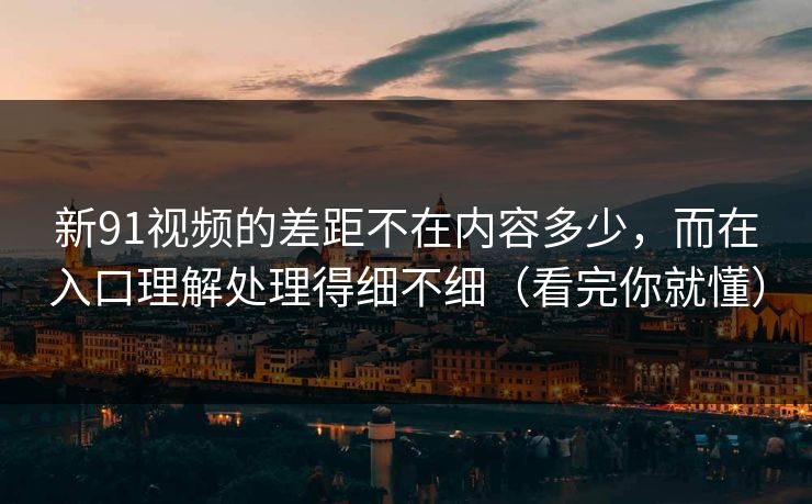 新91视频的差距不在内容多少，而在入口理解处理得细不细（看完你就懂）