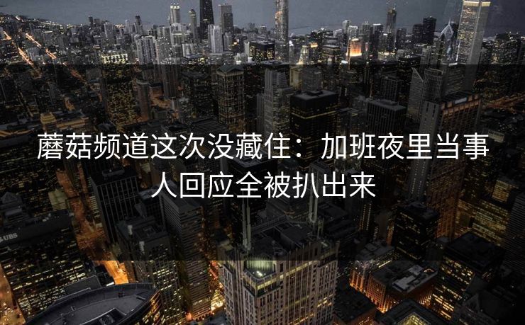 蘑菇频道这次没藏住：加班夜里当事人回应全被扒出来